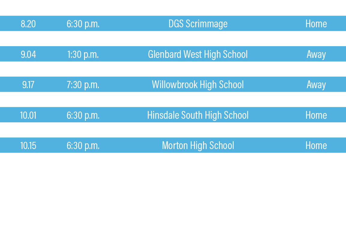DATE,TIME,TEAM,LOCATION,8 20,6:30 p m ,DGS Scrimmage,Home,8 27,6:30 p m ,Wheaton North High School - Senior Night,Hom   
