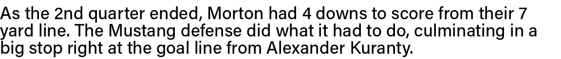 As the 2nd quarter ended, Morton had 4 downs to score from their 7 yard line  The Mustang defense did what it had to    