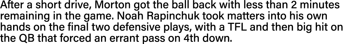 After a short drive, Morton got the ball back with less than 2 minutes remaining in the game  Noah Rapinchuk took mat   