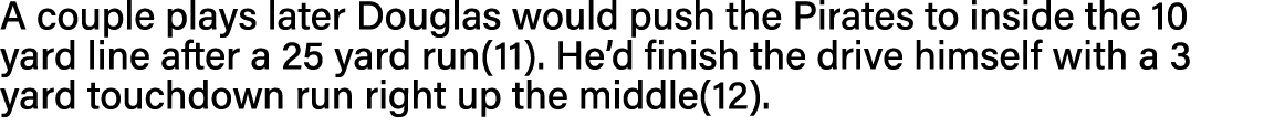 A couple plays later Douglas would push the Pirates to inside the 10 yard line after a 25 yard run(11)  He d finish t   