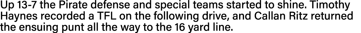 Up 13-7 the Pirate defense and special teams started to shine  Timothy Haynes recorded a TFL on the following drive,    