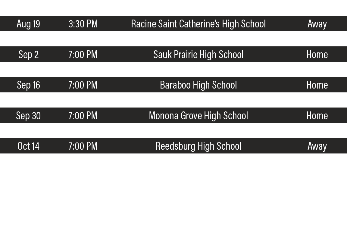DATE,TIME,TEAM,LOCATION,Aug 19,3:30 PM,Racine Saint Catherine s High School,Away,Aug 26,7:00 PM,Monroe High School,Aw   