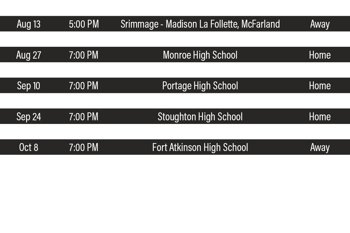 DATE,TIME,TEAM,LOCATION,Aug 13,5:00 PM,Srimmage - Madison La Follette, McFarland,Away,Aug 19,7:00 PM,Racine Saint Cat   