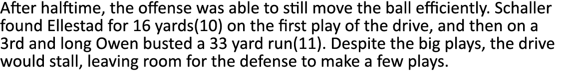 After halftime, the offense was able to still move the ball efficiently  Schaller found Ellestad for 16 yards(10) on    