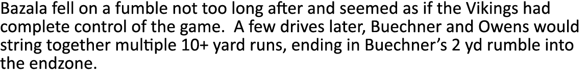 Bazala fell on a fumble not too long after and seemed as if the Vikings had complete control of the game  A few drive   