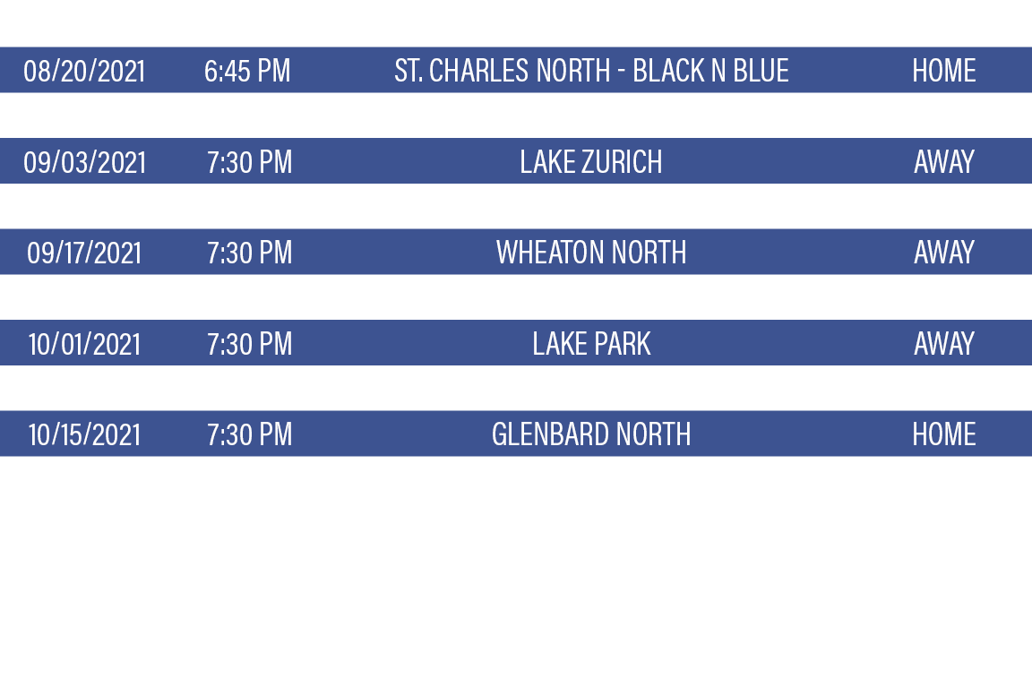 DATE,TIME,TEAM,LOCATION,08 20 2021,6:45 PM,St  Charles North - Black n Blue,HOME,08 27 2021,7:30 PM,Palatine HS - You   