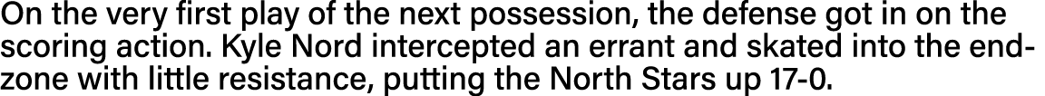 On the very first play of the next possession, the defense got in on the scoring action  Kyle Nord intercepted an err   