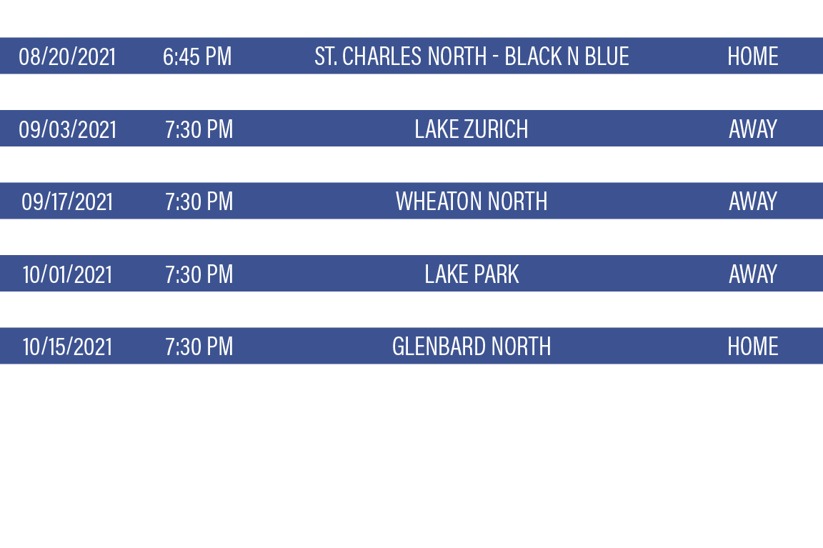 DATE,TIME,TEAM,LOCATION,08 20 2021,6:45 PM,St  Charles North - Black n Blue,HOME,08 27 2021,7:30 PM,Palatine HS - You   