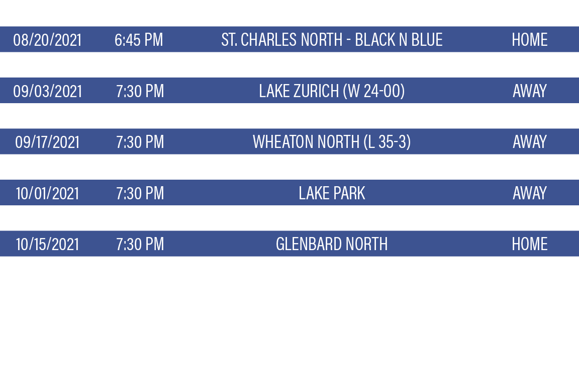 DATE,TIME,TEAM,LOCATION,08 20 2021,6:45 PM,St  Charles North - Black n Blue,HOME,08 27 2021,7:30 PM,Palatine HS - You   