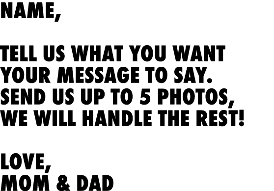 Name, Tell us what you want your message to say. Send us up to 5 photos, We will handle the rest! Love, Mom & Dad