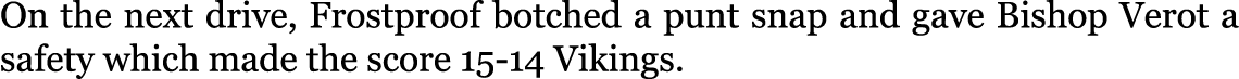 On the next drive, Frostproof botched a punt snap and gave Bishop Verot a safety which made the score 15-14 Vikings. 
