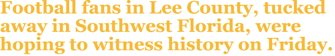 Football fans in Lee County, tucked away in Southwest Florida, were hoping to witness history on Friday.