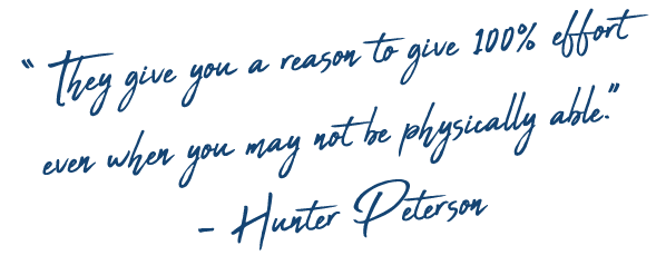 “﻿ They give you a reason to give 100% effort even when you may not be physically able.” - Hunter Peterson 
