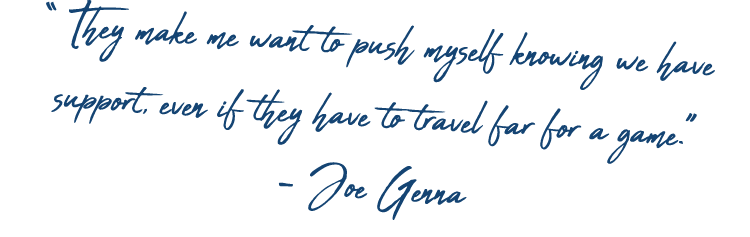 “ They make me want to push myself knowing we have support, even if they have to travel far for a game.” - Joe Genna 
