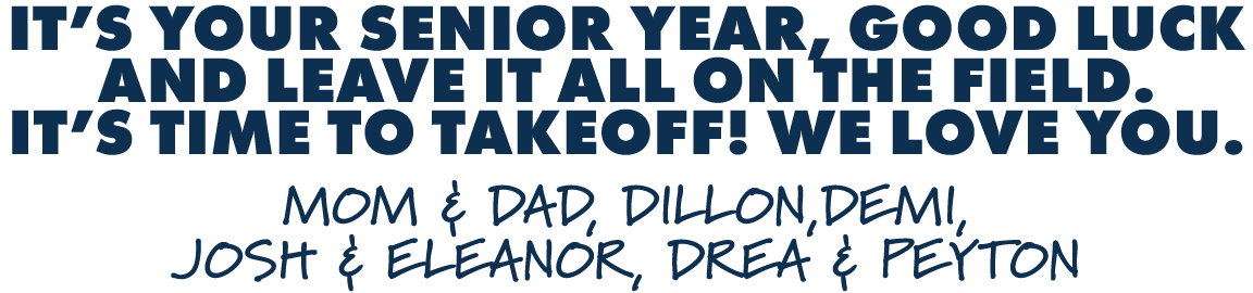 IT’S YOUR SENIOR YEAR, GOOD LUCK AND LEAVE IT ALL ON THE FIELD. IT’S TIME TO TAKEOFF! WE LOVE YOU. MOM & DAD, DILLON,...