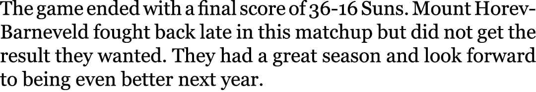 The game ended with a final score of 36-16 Suns. Mount Horev-Barneveld fought back late in this matchup but did not g...