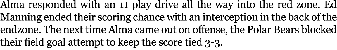Alma responded with an 11 play drive all the way into the red zone. Ed Manning ended their scoring chance with an int...