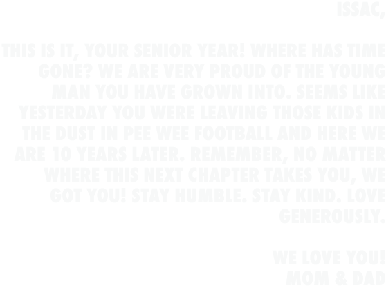 Issac, This is it, your senior year! Where has time gone? We are very proud of the young man you have grown into. Se...