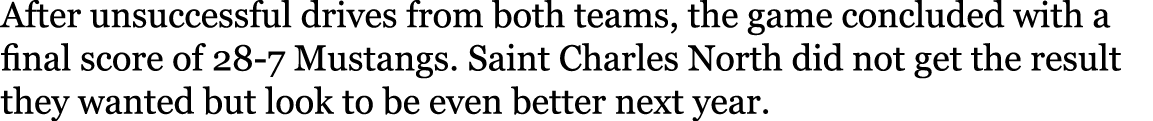 After unsuccessful drives from both teams, the game concluded with a final score of 28-7 Mustangs  Saint Charles Nort   