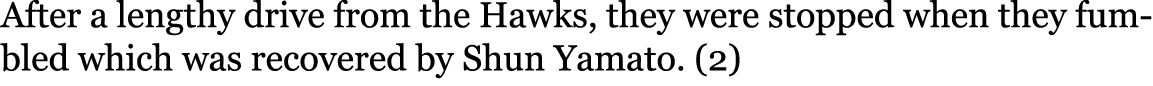After a lengthy drive from the Hawks, they were stopped when they fumbled which was recovered by Shun Yamato. (2)