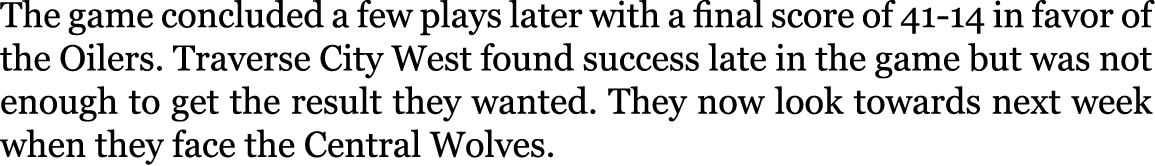 The game concluded a few plays later with a final score of 41-14 in favor of the Oilers. Traverse City West found suc...