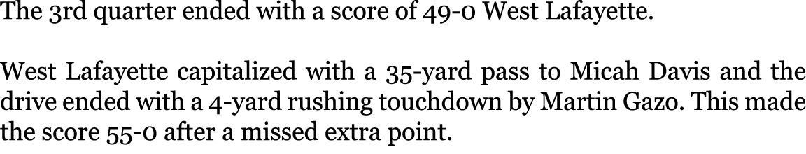 The 3rd quarter ended with a score of 49-0 West Lafayette. West Lafayette capitalized with a 35-yard pass to Micah D...