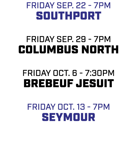 friday sep. 22 7pm southport friday sep. 29 7pm columbus north friday oct. 6 7:30pm Brebeuf Jesuit friday oct. 13 7pm...