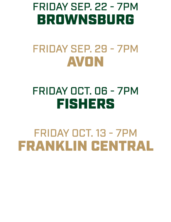 friday sep. 22 7pm bROWNSBURG friday sep. 29 7pm AVON friday OCT. 06 7pm FISHERS friday oct. 13 7pm FRANKLIN CENTRAL 