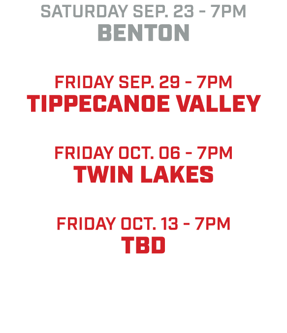 saturday sep. 23 7pm Benton friday sep. 29 7pm Tippecanoe valley friday oct. 06 7pm twin lakes friday oct. 13 7pm tBD 