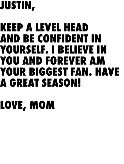 Justin, Keep a level head and be confident in yourself. I believe in you and forever am your biggest fan. Have a gre...