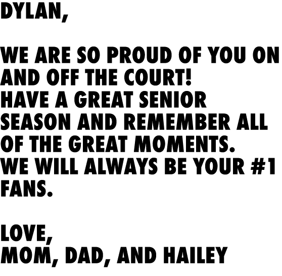 Dylan, We are so proud of you on and off the court! Have a great senior season and remember all of the great moments....