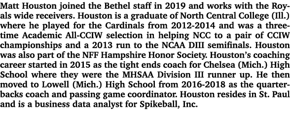 Matt Houston joined the Bethel staff in 2019 and works with the Royals wide receivers. Houston is a graduate of North...