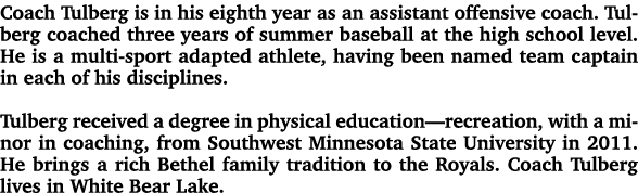 Coach Tulberg is in his eighth year as an assistant offensive coach. Tulberg coached three years of summer baseball a...