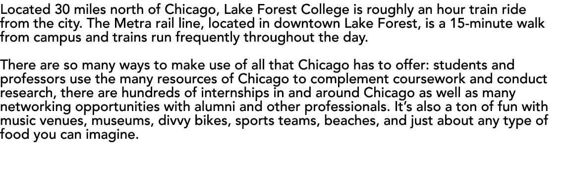Located 30 miles north of Chicago, Lake Forest College is roughly an hour train ride from the city  The Metra rail li   