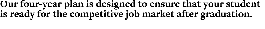 Our four year plan is designed to ensure that your student is ready for the competitive job market after graduation.