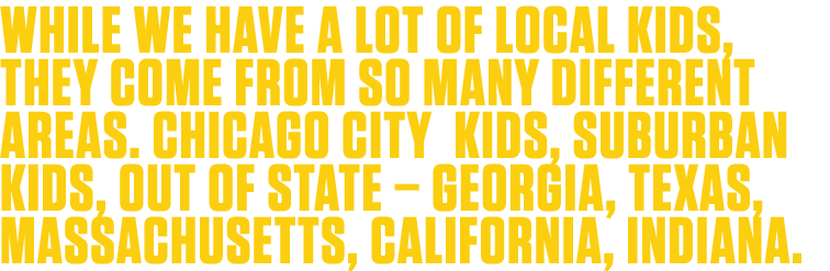 While we have a lot of local kids, they come from so many different areas  Chicago city kids, suburban kids, out of s   