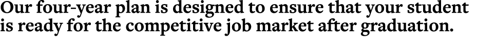 Our four-year plan is designed to ensure that your student is ready for the competitive job market after graduation 