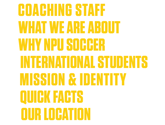 4  COACHING STAFF 6  WHAT WE ARE ABOUT 8  WHY NPU SOCCER 10  INTERNATIONAL STUDENTS 12  MISSION & IDENTITY 13  QUICK    