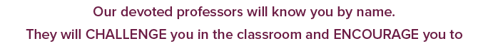 Our devoted professors will know you by name. They will CHALLENGE you in the classroom and ENCOURAGE you to 