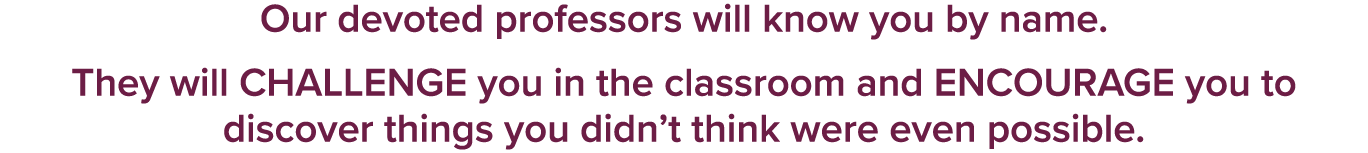 Our devoted professors will know you by name. They will CHALLENGE you in the classroom and ENCOURAGE you to discover ...