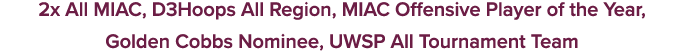 2x All MIAC, D3Hoops All Region, MIAC Offensive Player of the Year, Golden Cobbs Nominee, UWSP All Tournament Team
