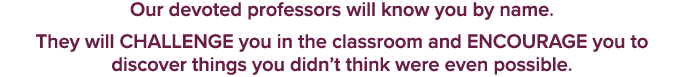 Our devoted professors will know you by name. They will CHALLENGE you in the classroom and ENCOURAGE you to discover ...