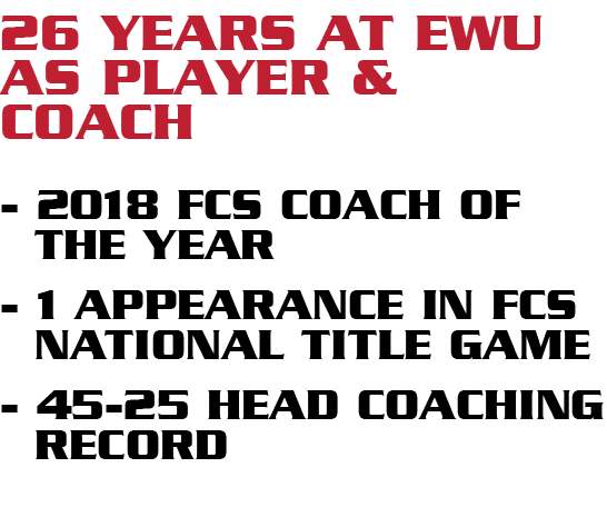 26 years at ewu as player & coach 2018 fcs coach of the year 1 appearance in fcs national title game 45 25 head coach...