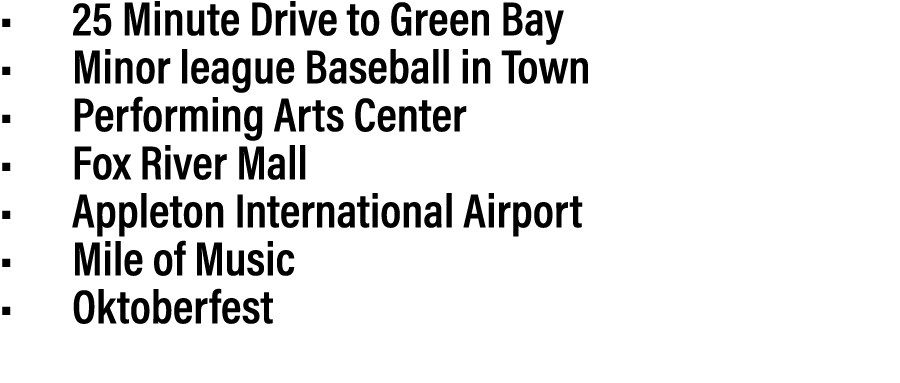 • 25 Minute Drive to Green Bay • Minor league Baseball in Town • Performing Arts Center • Fox River Mall • Appleton I...