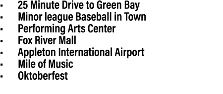 • 25 Minute Drive to Green Bay • Minor league Baseball in Town • Performing Arts Center • Fox River Mall • Appleton I...