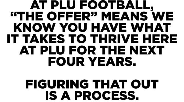 At PLU Football, “the offer” means we know you have what it takes to thrive here at PLU for the next four years. Figu...