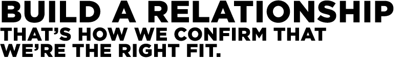 Build a relationship That’s how we confirm that we’re the right fit.
