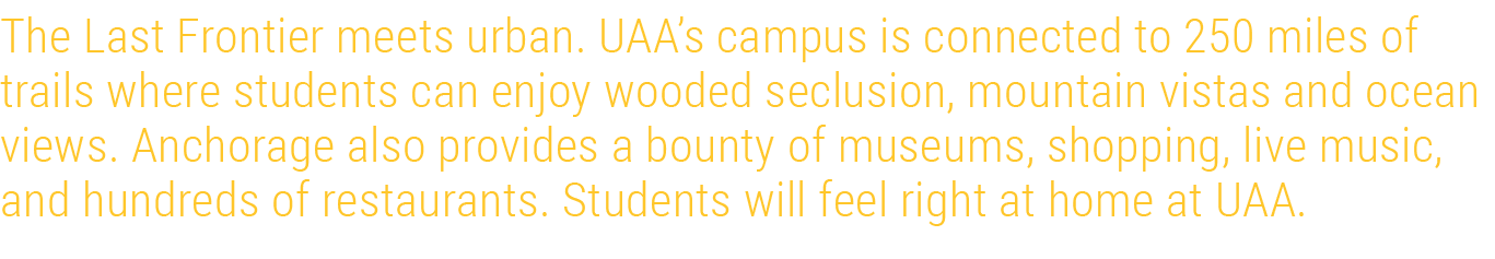 The Last Frontier meets urban. UAA’s campus is connected to 250 miles of trails where students can enjoy wooded seclu...