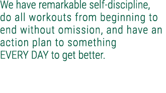 We have remarkable self discipline, do all workouts from beginning to end without omission, and have an action plan t...