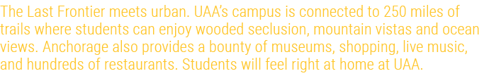 The Last Frontier meets urban. UAA’s campus is connected to 250 miles of trails where students can enjoy wooded seclu...